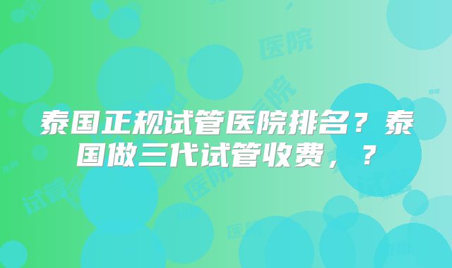 泰国正规试管医院排名？泰国做三代试管收费，？