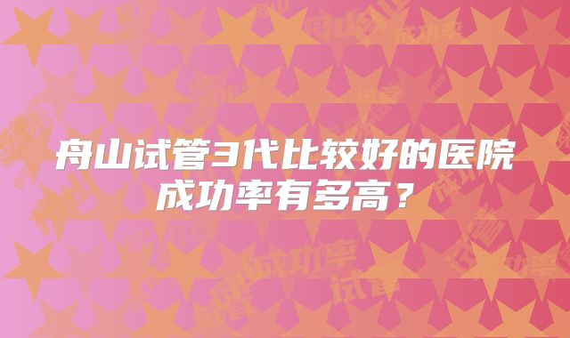 舟山试管3代比较好的医院成功率有多高？