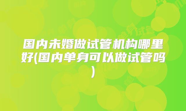 国内未婚做试管机构哪里好(国内单身可以做试管吗)