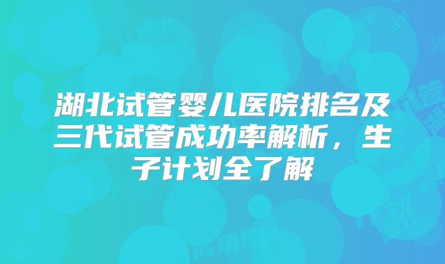 湖北试管婴儿医院排名及三代试管成功率解析，生子计划全了解