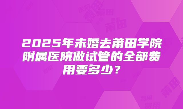 2025年未婚去莆田学院附属医院做试管的全部费用要多少?