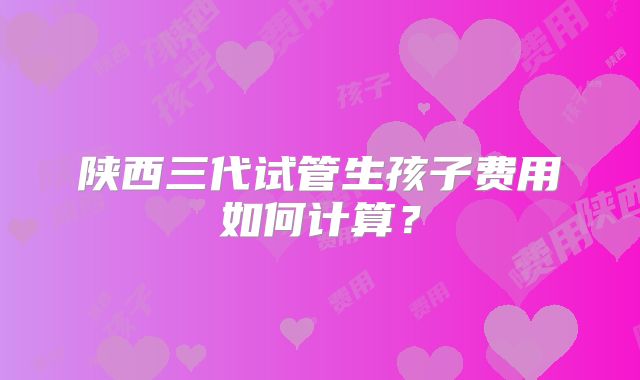 陕西三代试管生孩子费用如何计算?