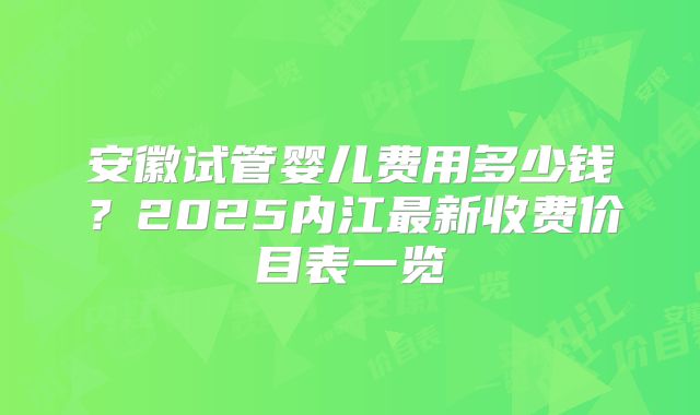 安徽试管婴儿费用多少钱？2025内江最新收费价目表一览