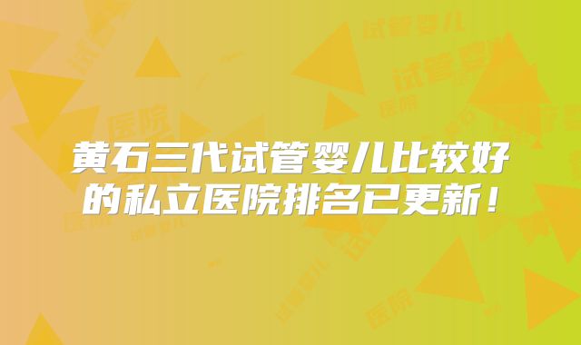 黄石三代试管婴儿比较好的私立医院排名已更新！