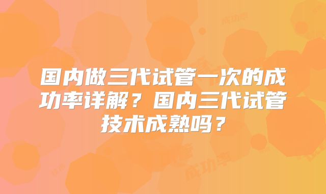 国内做三代试管一次的成功率详解？国内三代试管技术成熟吗？
