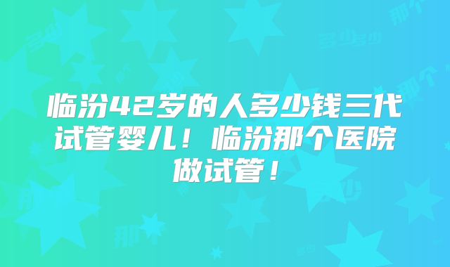 临汾42岁的人多少钱三代试管婴儿！临汾那个医院做试管！