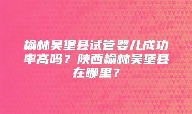 榆林吴堡县试管婴儿成功率高吗？陕西榆林吴堡县在哪里？
