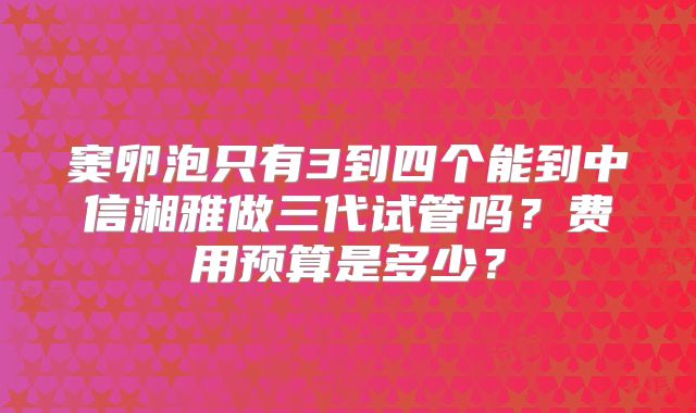 窦卵泡只有3到四个能到中信湘雅做三代试管吗？费用预算是多少？
