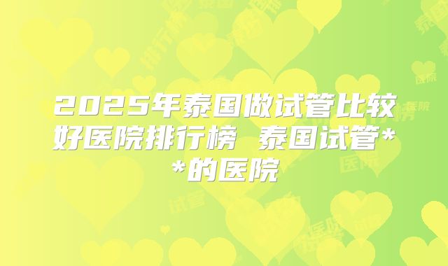 2025年泰国做试管比较好医院排行榜 泰国试管**的医院