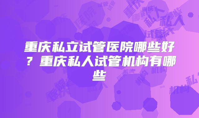 重庆私立试管医院哪些好？重庆私人试管机构有哪些