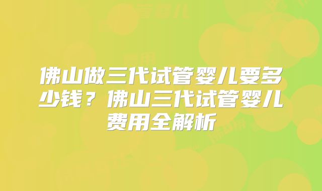 佛山做三代试管婴儿要多少钱？佛山三代试管婴儿费用全解析