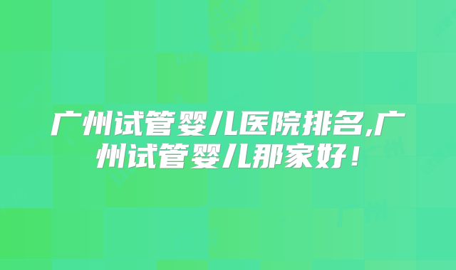 广州试管婴儿医院排名,广州试管婴儿那家好!