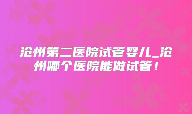 沧州第二医院试管婴儿_沧州哪个医院能做试管!