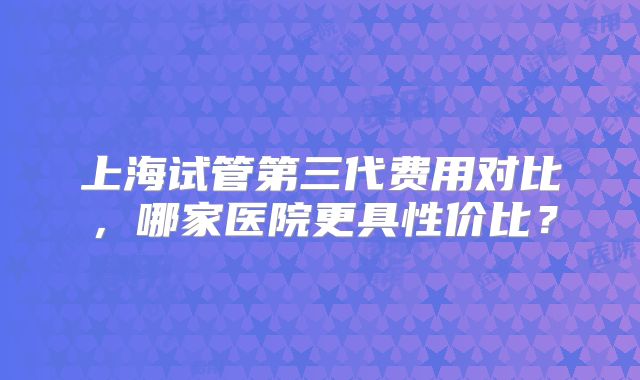 上海试管第三代费用对比，哪家医院更具性价比？