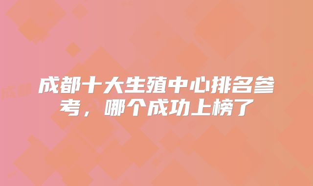 成都十大生殖中心排名参考，哪个成功上榜了