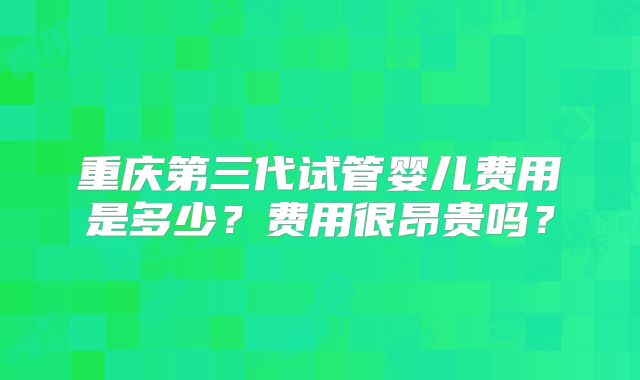 重庆第三代试管婴儿费用是多少？费用很昂贵吗？