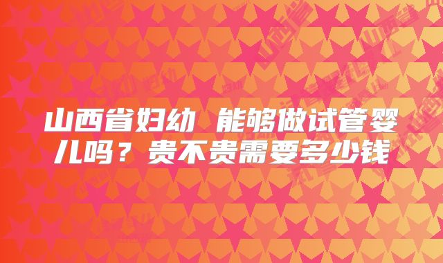 山西省妇幼 能够做试管婴儿吗？贵不贵需要多少钱