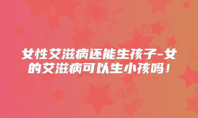女性艾滋病还能生孩子-女的艾滋病可以生小孩吗！