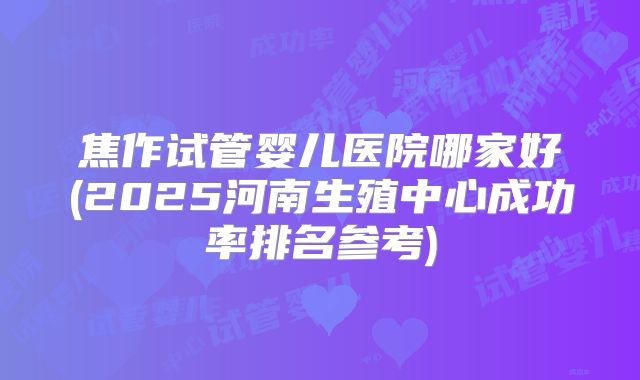 焦作试管婴儿医院哪家好(2025河南生殖中心成功率排名参考)