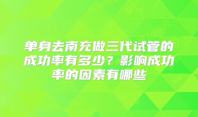 单身去南充做三代试管的成功率有多少?影响成功率的因素有哪些