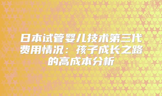 日本试管婴儿技术第三代费用情况：孩子成长之路的高成本分析