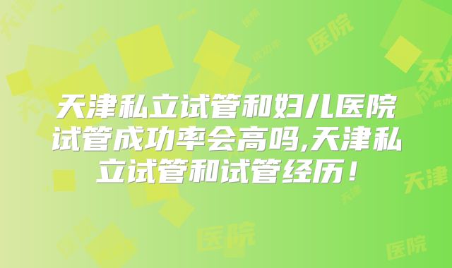 天津私立试管和妇儿医院试管成功率会高吗,天津私立试管和试管经历！