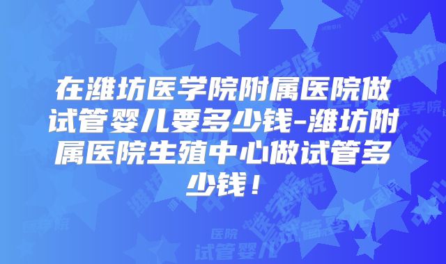 在潍坊医学院附属医院做试管婴儿要多少钱-潍坊附属医院生殖中心做试管多少钱！