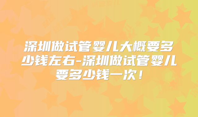 深圳做试管婴儿大概要多少钱左右-深圳做试管婴儿要多少钱一次！