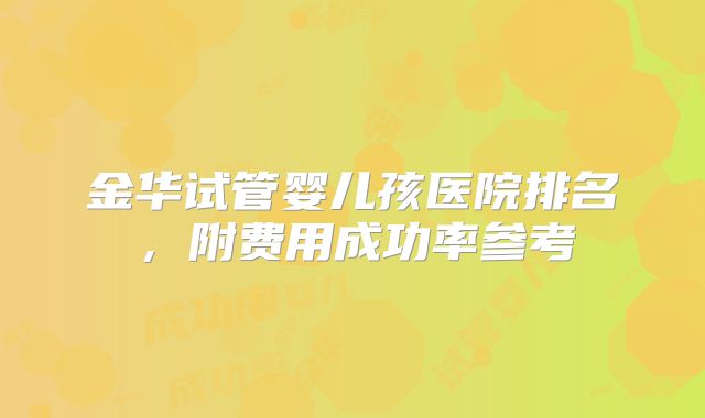 金华试管婴儿孩医院排名，附费用成功率参考