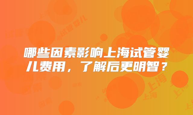 哪些因素影响上海试管婴儿费用,了解后更明智?