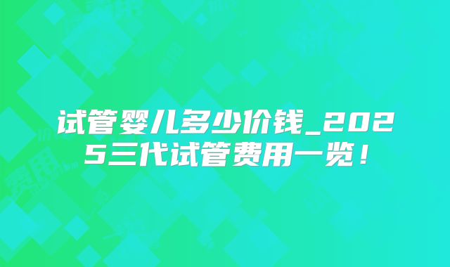 试管婴儿多少价钱_2025三代试管费用一览！
