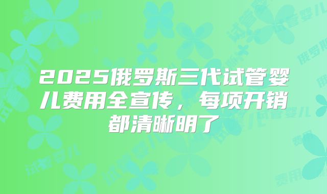 2025俄罗斯三代试管婴儿费用全宣传，每项开销都清晰明了