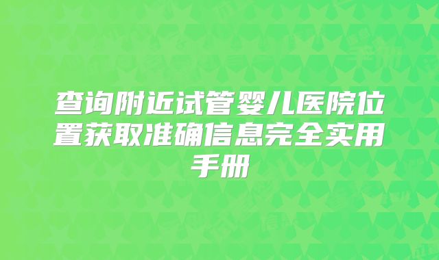 查询附近试管婴儿医院位置获取准确信息完全实用手册