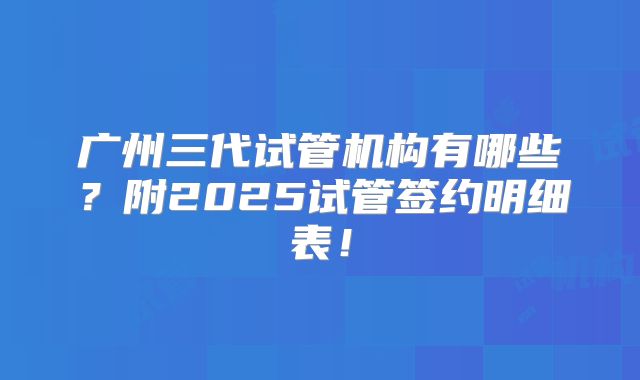 广州三代试管机构有哪些？附2025试管签约明细表！