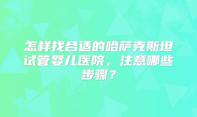 怎样找合适的哈萨克斯坦试管婴儿医院，注意哪些步骤？