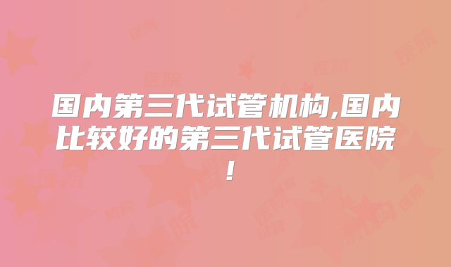国内第三代试管机构,国内比较好的第三代试管医院！