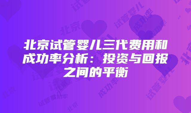 北京试管婴儿三代费用和成功率分析：投资与回报之间的平衡