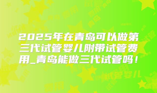2025年在青岛可以做第三代试管婴儿附带试管费用_青岛能做三代试管吗！