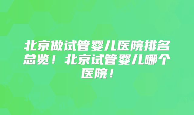 北京做试管婴儿医院排名总览！北京试管婴儿哪个医院！