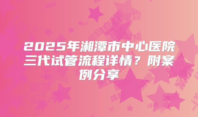 2025年湘潭市中心医院三代试管流程详情？附案例分享