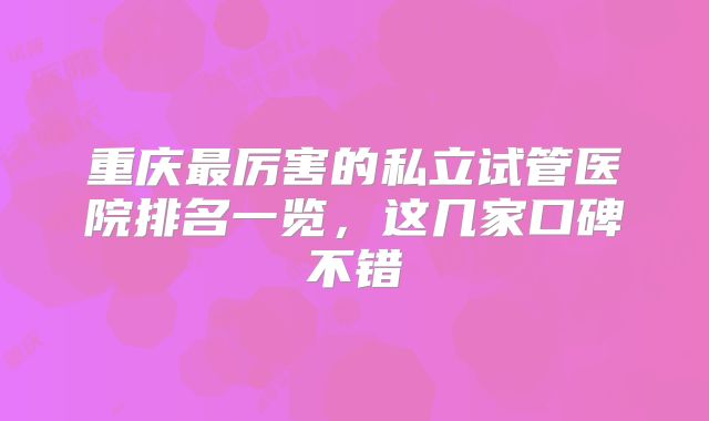 重庆最厉害的私立试管医院排名一览，这几家口碑不错