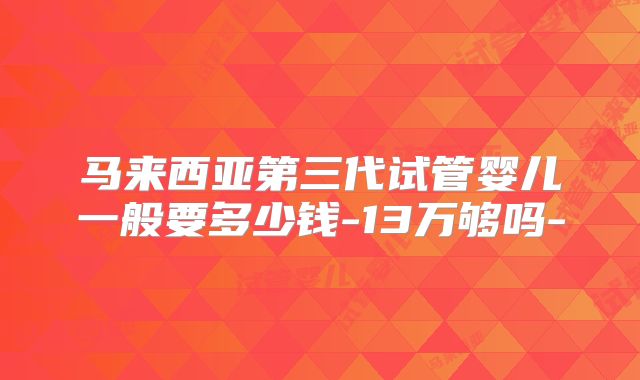 马来西亚第三代试管婴儿一般要多少钱-13万够吗-