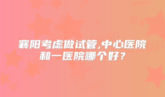 襄阳考虑做试管,中心医院和一医院哪个好?