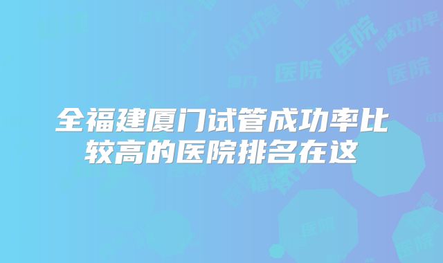 全福建厦门试管成功率比较高的医院排名在这