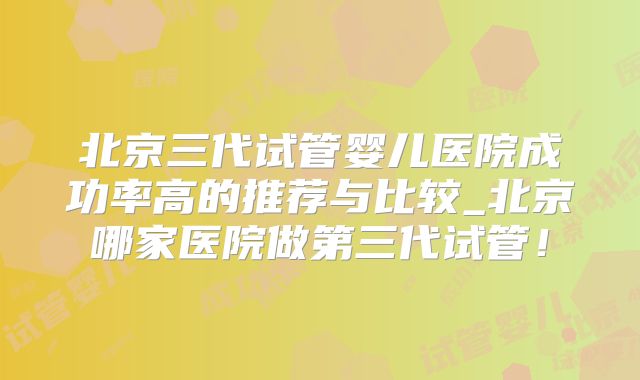 北京三代试管婴儿医院成功率高的推荐与比较_北京哪家医院做第三代试管！