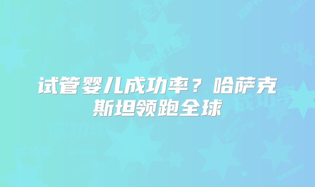 试管婴儿成功率?哈萨克斯坦领跑全球