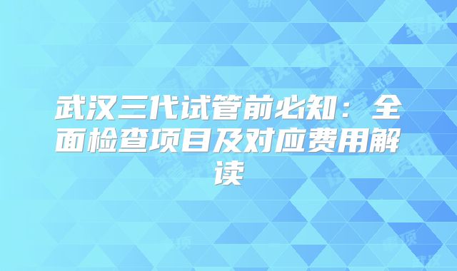 武汉三代试管前必知：全面检查项目及对应费用解读