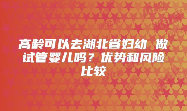 高龄可以去湖北省妇幼 做试管婴儿吗?优势和风险比较