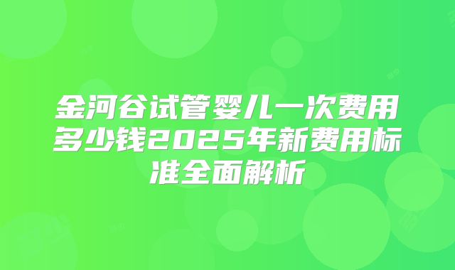 金河谷试管婴儿一次费用多少钱2025年新费用标准全面解析