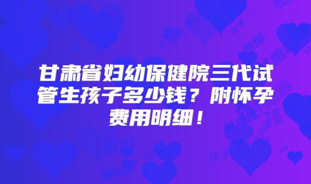 甘肃省妇幼保健院三代试管生孩子多少钱?附怀孕费用明细!